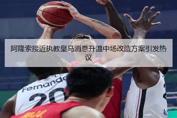 阿隆索接近执教皇马消息升温中场改造方案引发热议